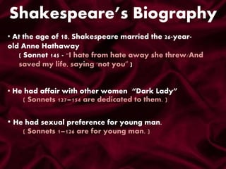 Shakespeare’s Biography
• At the age of 18, Shakespeare married the 26-year-
old Anne Hathaway
( Sonnet 145 - "I hate from hate away she threw/And
saved my life, saying 'not you” )
• He had affair with other women “Dark Lady”
( Sonnets 127–154 are dedicated to them. )
• He had sexual preference for young man.
( Sonnets 1–126 are for young man. )
 