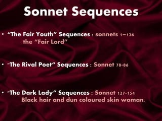 Sonnet Sequences
• “The Fair Youth” Sequences : sonnets 1–126
the “Fair Lord”
• "The Dark Lady“ Sequences : Sonnet 127-154
Black hair and dun coloured skin woman.
• "The Rival Poet“ Sequences : Sonnet 78-86
 