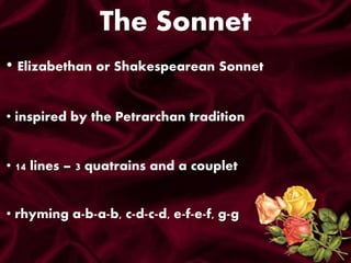 The Sonnet
• Elizabethan or Shakespearean Sonnet
• inspired by the Petrarchan tradition
• 14 lines – 3 quatrains and a couplet
• rhyming a-b-a-b, c-d-c-d, e-f-e-f, g-g
 
