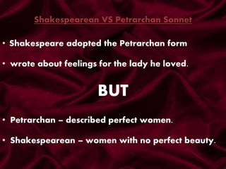 Shakespearean VS Petrarchan Sonnet
• Shakespeare adopted the Petrarchan form
• wrote about feelings for the lady he loved.
• Petrarchan – described perfect women.
• Shakespearean – women with no perfect beauty.
BUT
 