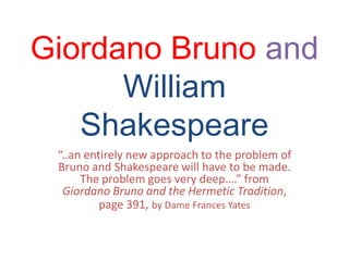 Giordano Bruno and
William
Shakespeare
“..an entirely new approach to the problem of
Bruno and Shakespeare will have to be made.
The problem goes very deep….” from
Giordano Bruno and the Hermetic Tradition,
page 391, by Dame Frances Yates
 
