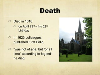 Death Died in 1616  on April 23 rd  – his 52 nd  birthday In 1623 colleagues published First Folio “ was not of age, but for all time ”  according to legend he died  