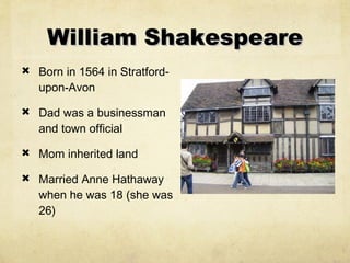 William Shakespeare Born in 1564 in Stratford-upon-Avon  Dad was a businessman and town official Mom inherited land Married Anne Hathaway when he was 18 (she was 26)  
