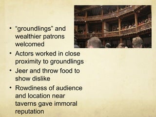 “ groundlings” and wealthier patrons welcomed Actors worked in close proximity to groundlings Jeer and throw food to show dislike Rowdiness of audience and location near taverns gave immoral reputation 
