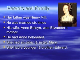 Parents and Family
 Her father was Henry VIII.
 He was married six times
 His wife, Anne Boleyn, was Elizabeth’s
  mother.
 He had Anne beheaded.
 She had an older ½ sister, Mary.
 She had a younger ½ brother, Edward.
 