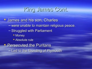 King James Cont.
 James and his son, Charles
  – were unable to maintain religious peace.
  – Struggled with Parliament
     Money
     Absolute rule
 Persecuted the Puritans
  – Led to the founding of Plymouth
 