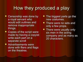 How they produced a play
   Censorship was done by          The biggest parts go the
    a royal servant who              new costumes.
    would edit outlines and         There were no sets and
    remove inappropriate             only a few props.
    things.                         There were usually only
   Copies of the script were        six men in the acting
    made by having a copyist         company and as many as
    write each part on a             20 characters.
    separate scroll
   Advertisements were
    done with fliers and flags
    on the theatres.
 