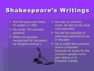 Shakespear e’s Writings
  His first play was Henry      He was no ordinary
   VI written in 1592.            writer, he did not do what
  He wrote 154 sonnets           was expected.
   (poems).                      He did the opposite of
  When he became                 what was assumed to be
   recognized for his poetry,     in the plan.
   he stopped writing it.        He is called the common
                                  man’s composer
                                  because he wrote for the
                                  common people not to
                                  gain status or to
                                  entertain nobility.
 
