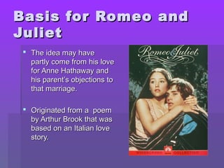 Basis for Romeo and
Juliet
  The idea may have
   partly come from his love
   for Anne Hathaway and
   his parent’s objections to
   that marriage.

  Originated from a poem
   by Arthur Brook that was
   based on an Italian love
   story.
 