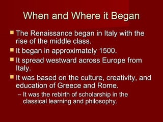 When and Where it Began
 The Renaissance began in Italy with the
  rise of the middle class.
 It began in approximately 1500.
 It spread westward across Europe from
  Italy.
 It was based on the culture, creativity, and
  education of Greece and Rome.
  – It was the rebirth of scholarship in the
    classical learning and philosophy.
 