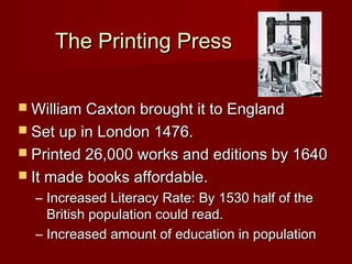 The Printing Press

 William Caxton brought it to England
 Set up in London 1476.
 Printed 26,000 works and editions by 1640
 It made books affordable.
  – Increased Literacy Rate: By 1530 half of the
    British population could read.
  – Increased amount of education in population
 
