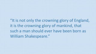 “It is not only the crowning glory of England,
it is the crowning glory of mankind, that
such a man should ever have been born as
William Shakespeare.”
 