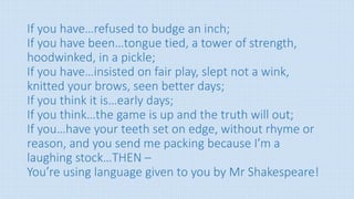 If you have…refused to budge an inch;
If you have been…tongue tied, a tower of strength,
hoodwinked, in a pickle;
If you have…insisted on fair play, slept not a wink,
knitted your brows, seen better days;
If you think it is…early days;
If you think…the game is up and the truth will out;
If you…have your teeth set on edge, without rhyme or
reason, and you send me packing because I’m a
laughing stock…THEN –
You’re using language given to you by Mr Shakespeare!
 