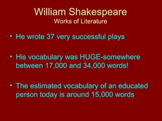 William Shakespeare 
Works of Literature 
• He wrote 37 very successful plays 
• His vocabulary was HUGE-somewhere 
between 17,000 and 34,000 words! 
• The estimated vocabulary of an educated 
person today is around 15,000 words 
 