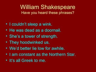 William Shakespeare 
Have you heard these phrases? 
• I couldn’t sleep a wink. 
• He was dead as a doornail. 
• She’s a tower of strength. 
• They hoodwinked us. 
• We’d better lie low for awhile. 
• I am constant as the Northern Star. 
• It’s all Greek to me. 
 