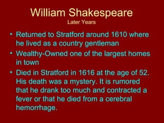 William Shakespeare 
Later Years 
• Returned to Stratford around 1610 where 
he lived as a country gentleman 
• Wealthy-Owned one of the largest homes 
in town 
• Died in Stratford in 1616 at the age of 52. 
His death was a mystery. It is rumored 
that he drank too much and contracted a 
fever or that he died from a cerebral 
hemorrhage. 
 
