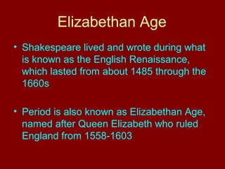 Elizabethan Age 
• Shakespeare lived and wrote during what 
is known as the English Renaissance, 
which lasted from about 1485 through the 
1660s 
• Period is also known as Elizabethan Age, 
named after Queen Elizabeth who ruled 
England from 1558-1603 
 