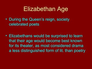 Elizabethan Age 
• During the Queen’s reign, society 
celebrated poets 
• Elizabethans would be surprised to learn 
that their age would become best known 
for its theater, as most considered drama 
a less distinguished form of lit. than poetry 
 