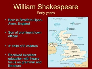 William Shakespeare 
Early years 
• Born in Stratford-Upon- 
Avon, England 
• Son of prominent town 
official 
• 3rd child of 8 children 
• Received excellent 
education with heavy 
focus on grammar and 
literature 
 