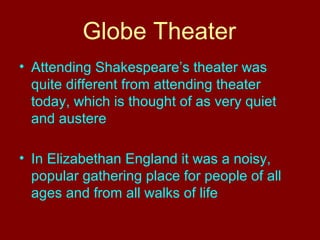 Globe Theater 
• Attending Shakespeare’s theater was 
quite different from attending theater 
today, which is thought of as very quiet 
and austere 
• In Elizabethan England it was a noisy, 
popular gathering place for people of all 
ages and from all walks of life 
 