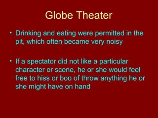 Globe Theater 
• Drinking and eating were permitted in the 
pit, which often became very noisy 
• If a spectator did not like a particular 
character or scene, he or she would feel 
free to hiss or boo of throw anything he or 
she might have on hand 
 