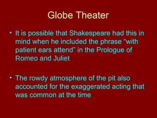 Globe Theater 
• It is possible that Shakespeare had this in 
mind when he included the phrase “with 
patient ears attend” in the Prologue of 
Romeo and Juliet 
• The rowdy atmosphere of the pit also 
accounted for the exaggerated acting that 
was common at the time 
 