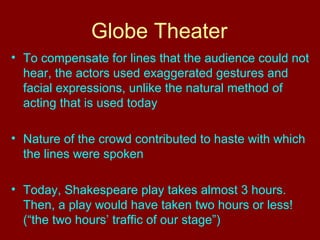 Globe Theater 
• To compensate for lines that the audience could not 
hear, the actors used exaggerated gestures and 
facial expressions, unlike the natural method of 
acting that is used today 
• Nature of the crowd contributed to haste with which 
the lines were spoken 
• Today, Shakespeare play takes almost 3 hours. 
Then, a play would have taken two hours or less! 
(“the two hours’ traffic of our stage”) 
 