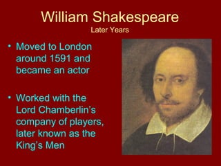 William Shakespeare 
Later Years 
• Moved to London 
around 1591 and 
became an actor 
• Worked with the 
Lord Chamberlin’s 
company of players, 
later known as the 
King’s Men 
 