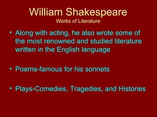 William Shakespeare 
Works of Literature 
• Along with acting, he also wrote some of 
the most renowned and studied literature 
written in the English language 
• Poems-famous for his sonnets 
• Plays-Comedies, Tragedies, and Histories 
 