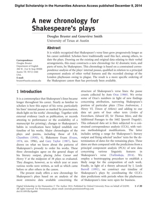 A new chronology for
Shakespeare’s plays............................................................................................................................................................
Douglas Bruster and Genevie`ve Smith
University of Texas at Austin
.......................................................................................................................................
Abstract
It is widely recognized that Shakespeare’s verse lines grew progressively longer as
his career unfolded. Scholars have traditionally used this fact, among others, to
date the plays. Drawing on the existing and original data relating to their verbal
arrangements, this essay constructs a new chronology for 42 dramatic texts, and
parts of texts, by Shakespeare. This chronology is based on a constrained corres-
pondence analysis of the plays’ internal pauses, qualified in relation to a principal
component analysis of other verbal features and the recorded closings of the
London playhouses owing to plague. The result is a more specific ordering of
the Shakespeare canon than has previously been available.
.................................................................................................................................................................................
1 Introduction
It is a commonplace that Shakespeare’s lines became
longer throughout his career. Nearly as familiar to
scholars is how this aspect of his verse, particularly
his lines’ internal pauses as marked by punctuation,
sheds light on his works’ chronology. Together with
external evidence (such as publication, or records
attesting to performance or the availability of a
manuscript for printing), changes to Shakespeare’s
habits in versification have helped establish our
timeline of his works. Major chronologies of the
plays and poems, including those of E.K.
Chambers (1930), G. Blakemore Evans (Evans,
1974, rev. 1996), and Gary Taylor (1987), have
drawn on what we know about the patterns of
Shakespeare’s prosody to order his works. These
three chronologies agree on the general shape of
his literary output, placing Julius Caesar and
Henry V at the midpoint of 38 plays so evaluated.
They disagree, however, as to which year or years
various works were written, as well as which came
before or after others in the canon.
The present study offers a new chronology for
Shakespeare’s plays based on an analysis of the
most extensive data available concerning the
structure of Shakespeare’s verse lines: the pause
counts collected by Ants Oras (1960). We revise
some of Oras’s numbers in light of new findings
concerning attribution, narrowing Shakespeare’s
portion of particular plays (Titus Andronicus, 1
Henry VI, Timon of Athens) and adding to our
data set parts of four other texts (Arden of
Faversham, Edward III, Sir Thomas More, and the
Additional Passages to the 1602 Spanish Tragedy).
This enhanced data set is then subjected to a con-
strained correspondence analysis (CCA), with vari-
ous methodological modifications. The latter
includes setting a range for Shakespeare’s literary
output and fixing selected ‘anchor’ texts for the de-
termination of dates for the remaining plays. These
dates are then compared with the predictions from a
principal component analysis (PCA) of new data
concerning various linguistic features in
Shakespeare’s verse (Tarlinskaja, 2014). We
employ a bootstrapping procedure to establish a
likely range for the composition of each work.
Finally, in light of a theory advanced by J. Leeds
Barroll (1991), we construct our timeline of
Shakespeare’s plays by coordinating the CCA’s
date predictions with periods when the playhouses
of Shakespeare’s time were open for business.
Correspondence:
Douglas Bruster
Department of English
208 W. 21st St Stop B5000
Austin TX 78712-1040
USA.
E-mail:
bruster@austin.utexas.edu
Digital Scholarship in the Humanities ß The Author 2014. Published by Oxford University Press on behalf of EADH.
All rights reserved. For Permissions, please email: journals.permissions@oup.com
1 of 20
doi:10.1093/llc/fqu068
Digital Scholarship in the Humanities Advance Access published December 8, 2014
 