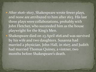  After 1606–1607, Shakespeare wrote fewer plays,
  and none are attributed to him after 1613. His last
  three plays were collaborations, probably with
  John Fletcher, who succeeded him as the house
  playwright for the King’s Men.
 Shakespeare died on 23 April 1616 and was survived
  by his wife and two daughters. Susanna had
  married a physician, John Hall, in 1607, and Judith
  had married Thomas Quiney, a vintner, two
  months before Shakespeare’s death.
 