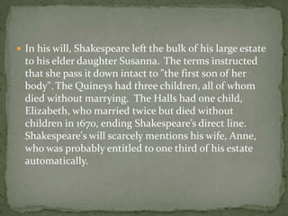 In his will, Shakespeare left the bulk of his large estate
  to his elder daughter Susanna. The terms instructed
  that she pass it down intact to "the first son of her
  body". The Quineys had three children, all of whom
  died without marrying. The Halls had one child,
  Elizabeth, who married twice but died without
  children in 1670, ending Shakespeare’s direct line.
  Shakespeare's will scarcely mentions his wife, Anne,
  who was probably entitled to one third of his estate
  automatically.
 