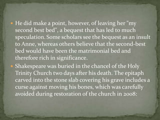 He did make a point, however, of leaving her "my
  second best bed", a bequest that has led to much
  speculation. Some scholars see the bequest as an insult
  to Anne, whereas others believe that the second-best
  bed would have been the matrimonial bed and
  therefore rich in significance.
 Shakespeare was buried in the chancel of the Holy
  Trinity Church two days after his death. The epitaph
  carved into the stone slab covering his grave includes a
  curse against moving his bones, which was carefully
  avoided during restoration of the church in 2008:
 