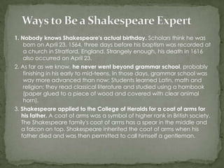 1. Nobody knows Shakespeare's actual birthday. Scholars think he was
    born on April 23, 1564, three days before his baptism was recorded at
    a church in Stratford, England. Strangely enough, his death in 1616
    also occurred on April 23.
2. As far as we know, he never went beyond grammar school, probably
    finishing in his early to mid-teens. In those days, grammar school was
    way more advanced than now: Students learned Latin, math and
    religion; they read classical literature and studied using a hornbook
    (paper glued to a piece of wood and covered with clear animal
    horn).
3. Shakespeare applied to the College of Heralds for a coat of arms for
   his father. A coat of arms was a symbol of higher rank in British society.
   The Shakespeare family's coat of arms has a spear in the middle and
   a falcon on top. Shakespeare inherited the coat of arms when his
   father died and was then permitted to call himself a gentleman.
 