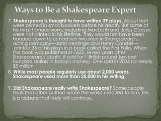 7. Shakespeare is thought to have written 39 plays. About half
   were printed in small booklets before his death. But some of
   his most famous works, including Macbeth and Julius Caesar,
   were not printed in his lifetime. They would not have been
   handed down to us had not two men in Shakespeare's
   acting company—John Heminge and Henry Condell—
    printed 36 of his plays in a book called the First Folio. When
   the book was published in 1623, seven years after
   Shakespeare's death, it sold for 1 British pound (several
   hundred dollars in today's money). One sold in 2006 for nearly
   $5 million
8. While most people regularly use about 2,000 words,
   Shakespeare used more than 25,000 in his writing.

9. Did Shakespeare really write Shakespeare? Some people
   think that other authors wrote the works credited to him. This
   is a debate that likely will continue.
 