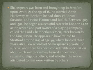  Shakespeare was born and brought up in Stratford-
 upon-Avon. At the age of 18, he married Anne
 Hathaway, with whom he had three children:
 Susanna, and twins Hamnet and Judith. Between 1585
 and 1592, he began a successful career in London as an
 actor, writer, and part owner of a playing company
 called the Lord Chamberlain's Men, later known as
 the King's Men. He appears to have retired to
 Stratford around 1613 at age 49, where he died three
 years later. Few records of Shakespeare's private life
 survive, and there has been considerable speculation
 about such matters as his physical appearance,
 sexuality, religious beliefs, and whether the works
 attributed to him were written by others
 