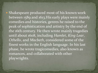  Shakespeare produced most of his known work
 between 1589 and 1613.His early plays were mainly
 comedies and histories, genres he raised to the
 peak of sophistication and artistry by the end of
 the 16th century. He then wrote mainly tragedies
 until about 1608, including Hamlet, King Lear,
 Othello, and Macbeth, considered some of the
 finest works in the English language. In his last
 phase, he wrote tragicomedies, also known as
 romances, and collaborated with other
 playwrights.
 