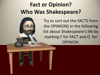 Fact or Opinion?
Who Was Shakespeare?
       Try to sort out the FACTS from
       the OPINIONS in the following
       list about Shakespeare’s life by
        marking F for FACT and O for
                  OPINION.
 