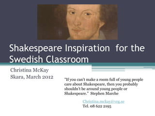 Shakespeare Inspiration for the
Swedish Classroom
Christina McKay
Skara, March 2012   ”If you can’t make a room full of young people
                    care about Shakespeare, then you probably
                    shouldn’t be around young people or
                    Shakespeare.” Stephen Marche

                              Christina.mckay@vrg.se
                              Tel. 08 622 2195
 