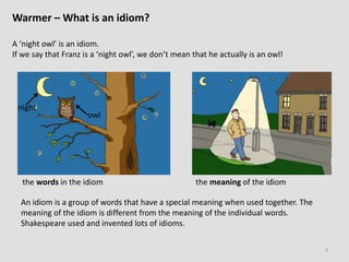 Warmer – What is an idiom?
A ‘night owl’ is an idiom.
If we say that Franz is a ‘night owl’, we don’t mean that he actually is an owl!
3
the words in the idiom the meaning of the idiom
night
owl
An idiom is a group of words that have a special meaning when used together. The
meaning of the idiom is different from the meaning of the individual words.
Shakespeare used and invented lots of idioms.
 