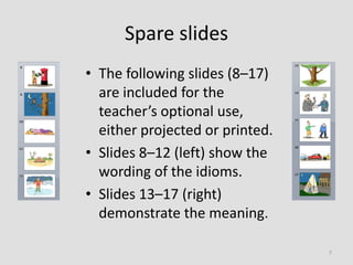 Spare slides
• The following slides (8–17)
are included for the
teacher’s optional use,
either projected or printed.
• Slides 8–12 (left) show the
wording of the idioms.
• Slides 13–17 (right)
demonstrate the meaning.
7
 
