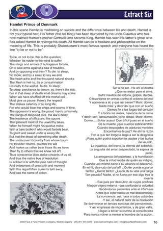 2009 Face 2 Face Theatre Company, Madrid, España - [34] (91) 434-0284 - www.teatroeningles.com - info@face2facetheatre.com  10
CD
6
Extract Six
Hamlet Prince of Denmark
In this scene Hamlet is meditating on suicide and the difference between life and death. Hamlet is
not your typical hero.His father (the old King) has been murdered by his uncle Claudius who has
now married Hamlet’s mother Gertrude and become King. Hamlet has seen his father’s ghost who
has asked Hamlet to revenge his death. All Hamlet can do is hesitate and philosophise on the
meaning of life. This is probably Shakespeare’s most famous speech and everyone has heard the
line “to be or not to be”·
To be, or not to be: that is the question:
Whether ‘tis nobler in the mind to suffer
The slings and arrows of outrageous fortune,
Or to take arms against a sea of troubles,
And by opposing end them? To die: to sleep;
No more; and by a sleep to say we end
The heart-ache and the thousand natural shocks
That flesh is heir to, ‘tis a consummation
Devoutly to be wish’d. To die, to sleep;
To sleep: perchance to dream: ay, there’s the rub;
For in that sleep of death what dreams may come
When we have shuffled off this mortal coil ,
Must give us pause: there’s the respect
That makes calamity of so long life;
For who would bear the whips and scorns of time,
The oppressor’s wrong, the proud man’s contumely,
The pangs of despised love, the law’s delay,
The insolence of office and the spurns
That pateient merit of the unworthy takes,
When he himself might his quietus make
With a bare bodkin? who would fardels bear,
To grunt and sweat under a weary life,
But that the dread of something after death,
The undiscover’d country from whose bourn
No traveller returns, puzzles the will
And makes us rather bear those ills we have
Than fly to others that we know not of?
Thus conscience does make cowards of us all;
And thus the native hue of resolution
Is sicklied o’er with the pale cast of thought,
And enterprises of great pith and moment
With this regard their currents turn awry,
And lose the name of action.
Ser o no ser...He ahí el dilema
¿Que es mejor para el alma,
Sufrir insultos de fortuna, golpes, dardos,
O levantarse en armas contra el océano del mal
Y oponerse a él, y que así cesen? Morir, dormir,
Nada más; y decir así que con un sueño
Damos fin a las llagas del corazón
Y a todos los males, herencia de la carne
Y decir: ven, consumación, yo te deseo. Morir, dormir,
Dormir... ¡Soñar acaso! Que difícil pues en el sueño
De la muerte ¿que sueños sobrevendrán
Cuando despojados de ataduras mortales
Encontramos la paz? He ahí la razón
Por la que tan longeva llega a ser la desgracia
¿Pues quién podrá soportar los azotes y las burlas
del mundo,
La injusticia, del tirano, la afrenta del soberbio,
La angustia del amor despreciado, la espera de
juicio,
La arrogancia del poderoso, y la humillación
Que la virtud recibe de quién es indigno,
Cuando uno mismo tiene a su alcance el descanso,
En el filo desnudo del puñal? ¿Quién puede soportar
Tanto? ¿Gemir tanto? ¿Llevar de la vida una carga
Tan pesada? Nadie, si no fuera por ese algo tras la
muerte
- Ese país por descubrir, de cuyos confines
Ningún viajero retorna - que confunde la voluntad
Haciéndonos pacientes ante el infortunio
Antes que volar hacía un mal desconocido.
La conciencia, así, hace a todos cobardes
Y así, el natural color de la resolución
Se desvanece en tenues sombras del pensamiento,
Y así empresas de importancia, y de gran valía,
Llegan a torcer su rumbo al considerarse
Para nunca volver a merear el nombre de la acción.
 