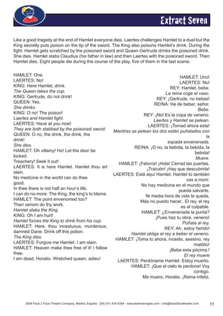2009 Face 2 Face Theatre Company, Madrid, España - [34] (91) 434-0284 - www.teatroeningles.com - info@face2facetheatre.com 11
Extract Seven
Like a good tragedy at the end of Hamlet everyone dies. Laertes challenges Hamlet to a duel but the
King secretly puts poison on the tip of the sword. The King also poisons Hamlet’s drink. During the
fight. Hamlet gets scratched by the poisoned sword and Queen Gertrude drinks the poisoned drink.
She dies. Hamlet stabs Claudius (his father in law) and then Laertes with the poisoned sword. Then
Hamlet dies. Eight people die during the course of the play, five of them in the last scene.
HAMLET: One.
LAERTES: No!
KING: Here Hamlet, drink.
The Queen takes the cup.
KING: Gertrude, do not drink!
QUEEN: Yes.
She drinks.
KING: O no! The poison!
Laertes and Hamlet fight.
LAERTES: Have at you now!
They are both stabbed by the poisoned sword.
QUEEN: O no, the drink, the drink, the
drink!
She dies.
HAMLET: Oh villainy! Ho! Let the door be
locked.
Treachery! Seek it out!
LAERTES: It is here Hamlet. Hamlet thou art
slain.
No medicine in the world can do thee
good.
In thee there is not half an hour’s life.
I can do no more. The King, the king’s to blame.
HAMLET: The point envenomed too?
Then venom do thy work.
Hamlet stabs the King.
KING: Oh I am hurt!
Hamlet forces the King to drink from his cup.
HAMLET: Here, thou incestuous, murderous,
damnéd Dane. Drink off this potion.
The King dies.
LAERTES: Forgive me Hamlet. I am slain.
HAMLET: Heaven make thee free of it! I follow
thee.
I am dead, Horatio. Wretched queen, adieu!
HAMLET: Uno!
LAERTES: No!
REY: Hamlet, bebe.
La reina coge el vaso.
REY: ¡Gertrude, no bebas!
REINA: He de beber, señor.
Bebe.
REY: ¡No! Es la copa de veneno.
Laertes y Hamlet se pelean.
LAERTES: ¡Tomad ahora esta!
Mientras se pelean los dos están puñalados con
la
espada envenenada.
REINA: ¡O no, la bebida, la bebida, la
bebida!
Muere.
HAMLET: ¡Felonía! ¡Hola! Cerrad las puertas.
¡Traición! ¡Hay que descubrirla!
LAERTES: Está aquí Hamlet. Hamlet tú también
vas a morir.
No hay medicina en el mundo que
pueda salvarte.
Ni media hora de vida te queda.
Más no puedo hacer.. El rey, el rey
es el culpable.
HAMLET: ¿Envenenada la punta?
¡Pues haz tu obra, veneno!
Puñala al rey.
REY: Ah, estoy herido!
Hamlet obliga el rey a beber el veneno.
HAMLET: ¡Toma tú ahora, incesto, asesino, rey
maldito!
¡Bebe esta pócima.!
El rey muere
LAERTES: Perdóname Hamlet. Estoy muerto.
HAMLET: ¡Que el cielo te perdone! Voy
contigo.
Me muero, Horatio. ¡Reina infeliz,
 
