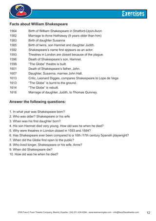 2009 Face 2 Face Theatre Company, Madrid, España - [34] (91) 434-0284 - www.teatroeningles.com - info@face2facetheatre.com 12
Exercises
1564		 Birth of William Shakespeare in Stratford-Upon-Avon
1582 		 Marriage to Anne Hathaway (8 years older than him)
1583 		 Birth of daughter Susanna
1585 		 Birth of twins, son Hamnet and daughter Judith.
1592 		 Shakespeare’s name first appears as an actor.
1593 		 Theatres in London are closed because of the plague.
1596 		 Death of Shakespeare’s son, Hamnet.
1599 		 “The Globe” theatre is built.
1601		 Death of Shakespeare’s father, John.
1607 		 Daughter, Susanna, marries John Hall.
1613 		 Critic, Leonard Digges, compares Shakespeare to Lope de Vega
1613 		 “The Globe” is burnt to the ground.
1614 		 “The Globe” is rebuilt.
1616 		 Marriage of daughter, Judith, to Thomas Quinney.
1. In what year was Shakespeare born?
2. Who was older? Shakespeare or his wife
3. When was his first daughter born?
4. His son Hamnet died very young. How old was he when he died?
5. Why were theatres in London closed in 1593 and 1594?
6. Has Shakespeare ever been compared to a 16th /17th century Spanish playwright?
7. When did the Globe first open to the public?
8. Who lived longer, Shakespeare or his wife, Anne?
9. When did Shakespeare die?
10. How old was he when he died?
Facts about William Shakespeare
Answer the following questions:
 