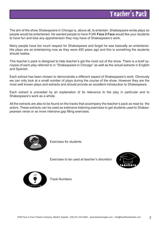 Teacher’s Pack
The aim of the show Shakespeare in Chicago is, above all, to entertain. Shakespeare wrote plays so
people would be entertained. He wanted people to have FUN! Face 2 Face would like your students
to have fun and lose any apprehension they may have of Shakespeare’s work.
Many people have too much respect for Shakespeare and forget he was basically an entertainer.
His plays are as entertaining now as they were 400 years ago and this is something the students
should realise.
This teacher’s pack is designed to help teacher’s get the most out of the show. There is a brief sy-
nopsis of each play referred to in “Shakespeare in Chicago” as well as the actual extracts in English
and Spanish.
Each extract has been chosen to demonstrate a different aspect of Shakespeare’s work. Obviously
we can only look at a small number of plays during the course of the show. However they are the
most well known plays and extracts and should provide an excellent introduction to Shakespeare.
Each extract is preceded by an explanation of its relevance to the play in particular and to
Shakespeare’s work as a whole.
All the extracts are also to be found on the tracks that accompany the teacher’s pack as read by the
actors. These extracts can be used as extensive listening exercises to get students used to Shakes-
pearean verse or as more intensive gap filling exercises.
2009 Face 2 Face Theatre Company, Madrid, España - [34] (91) 434-0284 - www.teatroeningles.com - info@face2facetheatre.com 2
t e a c h e r s
l i s t e n i n g
CD
2
Exercises for students
Exercises to be used at teacher’s discretion
Track Numbers
 