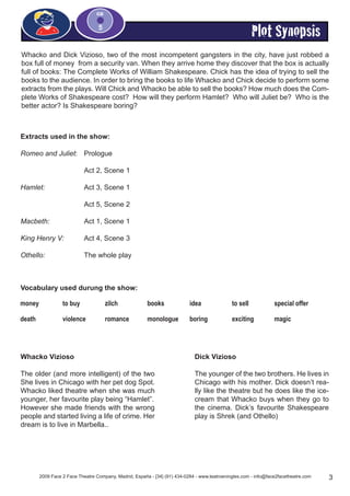 Plot Synopsis
2009 Face 2 Face Theatre Company, Madrid, España - [34] (91) 434-0284 - www.teatroeningles.com - info@face2facetheatre.com 3
CD
5
Extracts used in the show:
Romeo and Juliet:	 Prologue
			
			 Act 2, Scene 1
Hamlet:		 Act 3, Scene 1
			 Act 5, Scene 2
Macbeth:		 Act 1, Scene 1
King Henry V:	 Act 4, Scene 3
Othello: 		 The whole play
Whacko and Dick Vizioso, two of the most incompetent gangsters in the city, have just robbed a
box full of money from a security van. When they arrive home they discover that the box is actually
full of books: The Complete Works of William Shakespeare. Chick has the idea of trying to sell the
books to the audience. In order to bring the books to life Whacko and Chick decide to perform some
extracts from the plays. Will Chick and Whacko be able to sell the books? How much does the Com-
plete Works of Shakespeare cost? How will they perform Hamlet? Who will Juliet be? Who is the
better actor? Is Shakespeare boring?
Vocabulary used durung the show:
money to buy zilch books idea to sell special offer
death violence romance monologue boring exciting magic
Whacko Vizioso
The older (and more intelligent) of the two
She lives in Chicago with her pet dog Spot.
Whacko liked theatre when she was much
younger, her favourite play being “Hamlet”.
However she made friends with the wrong
people and started living a life of crime. Her
dream is to live in Marbella..
Dick Vizioso
The younger of the two brothers. He lives in
Chicago with his mother. Dick doesn’t rea-
lly like the theatre but he does like the ice-
cream that Whacko buys when they go to
the cinema. Dick’s favourite Shakespeare
play is Shrek (and Othello)
 
