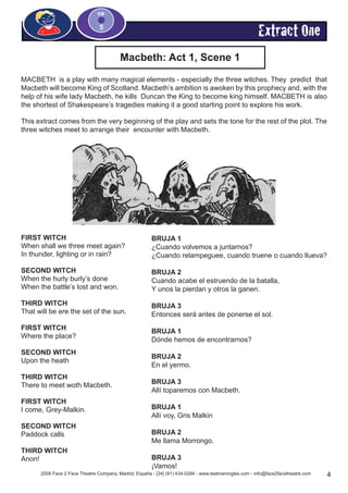 Macbeth: Act 1, Scene 1
Extract One
2009 Face 2 Face Theatre Company, Madrid, España - [34] (91) 434-0284 - www.teatroeningles.com - info@face2facetheatre.com 4
CD
5
MACBETH is a play with many magical elements - especially the three witches. They predict that
Macbeth will become King of Scotland. Macbeth’s ambition is awoken by this prophecy and, with the
help of his wife lady Macbeth, he kills Duncan the King to become king himself. MACBETH is also
the shortest of Shakespeare’s tragedies making it a good starting point to explore his work.
This extract comes from the very beginning of the play and sets the tone for the rest of the plot. The
three witches meet to arrange their encounter with Macbeth.
FIRST WITCH
When shall we three meet again?
In thunder, lighting or in rain?
SECOND WITCH
When the hurly burly’s done
When the battle’s lost and won.
THIRD WITCH
That will be ere the set of the sun.
FIRST WITCH
Where the place?
SECOND WITCH
Upon the heath
THIRD WITCH
There to meet woth Macbeth.
FIRST WITCH
I come, Grey-Malkin.
SECOND WITCH
Paddock calls
THIRD WITCH
Anon!
BRUJA 1
¿Cuando volvemos a juntarnos?
¿Cuando relampeguee, cuando truene o cuando llueva?
BRUJA 2
Cuando acabe el estruendo de la batalla,
Y unos la pierdan y otros la ganen.
BRUJA 3
Entonces será antes de ponerse el sol.
BRUJA 1
Dónde hemos de encontrarnos?
BRUJA 2
En el yermo.
BRUJA 3
Allí toparemos con Macbeth.
BRUJA 1
Allí voy, Gris Malkin
BRUJA 2
Me llama Morrongo.
BRUJA 3
¡Vamos!
 