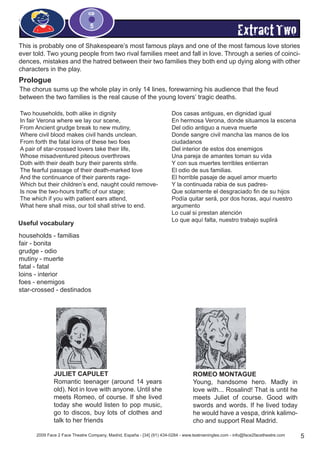 2009 Face 2 Face Theatre Company, Madrid, España - [34] (91) 434-0284 - www.teatroeningles.com - info@face2facetheatre.com 5
CD
5
ExtractTwo
This is probably one of Shakespeare’s most famous plays and one of the most famous love stories
ever told. Two young people from two rival families meet and fall in love. Through a series of coinci-
dences, mistakes and the hatred between their two families they both end up dying along with other
characters in the play.
Prologue
The chorus sums up the whole play in only 14 lines, forewarning his audience that the feud
between the two families is the real cause of the young lovers’ tragic deaths.
Two households, both alike in dignity
In fair Verona where we lay our scene,
From Ancient grudge break to new mutiny,
Where civil blood makes civil hands unclean.
From forth the fatal loins of these two foes
A pair of star-crossed lovers take their life,
Whose misadventured piteous overthrows
Doth with their death bury their parents strife.
The fearful passage of their death-marked love
And the continuance of their parents rage-
Which but their children’s end, naught could remove-
Is now the two-hours traffic of our stage;
The which if you with patient ears attend,
What here shall miss, our toil shall strive to end.
Dos casas antiguas, en dignidad igual
En hermosa Verona, donde situamos la escena
Del odio antiguo a nueva muerte
Donde sangre civil mancha las manos de los
ciudadanos
Del interior de estos dos enemigos
Una pareja de amantes toman su vida
Y con sus muertes terribles entierran
El odio de sus familias.
El horrible pasaje de aquel amor muerto
Y la continuada rabia de sus padres-
Que solamente el desgraciado fin de su hijos
Podía quitar será, por dos horas, aquí nuestro
argumento
Lo cual si prestan atención
Lo que aquí falta, nuestro trabajo suplirá
households - familias
fair - bonita
grudge - odio
mutiny - muerte
fatal - fatal
loins - interior
foes - enemigos
star-crossed - destinados
Useful vocabulary
ROMEO MONTAGUE
Young, handsome hero. Madly in
love with... Rosalind! That is until he
meets Juliet of course. Good with
swords and words. If he lived today
he would have a vespa, drink kalimo-
cho and support Real Madrid.
JULIET CAPULET
Romantic teenager (around 14 years
old). Not in love with anyone. Until she
meets Romeo, of course. If she lived
today she would listen to pop music,
go to discos, buy lots of clothes and
talk to her friends
 