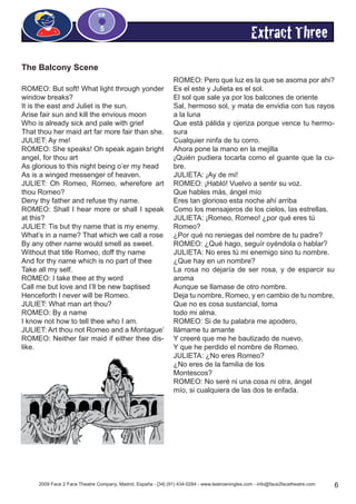 2009 Face 2 Face Theatre Company, Madrid, España - [34] (91) 434-0284 - www.teatroeningles.com - info@face2facetheatre.com 6
CD
5
Extract Three
The Balcony Scene
ROMEO: But soft! What light through yonder
window breaks?
It is the east and Juliet is the sun.
Arise fair sun and kill the envious moon
Who is already sick and pale with grief
That thou her maid art far more fair than she.
JULIET: Ay me!
ROMEO: She speaks! Oh speak again bright
angel, for thou art
As glorious to this night being o’er my head
As is a winged messenger of heaven.
JULIET: Oh Romeo, Romeo, wherefore art
thou Romeo?
Deny thy father and refuse thy name.
ROMEO: Shall I hear more or shall I speak
at this?
JULIET: Tis but thy name that is my enemy.
What’s in a name? That which we call a rose
By any other name would smell as sweet.
Without that title Romeo, doff thy name
And for thy name which is no part of thee
Take all my self.
ROMEO: I take thee at thy word
Call me but love and I’ll be new baptised
Henceforth I never will be Romeo.
JULIET: What man art thou?
ROMEO: By a name
I know not how to tell thee who I am.
JULIET: Art thou not Romeo and a Montague’
ROMEO: Neither fair maid if either thee dis-
like.
ROMEO: Pero que luz es la que se asoma por ahi?
Es el este y Julieta es el sol.
El sol que sale ya por los balcones de oriente
Sal, hermoso sol, y mata de envidia con tus rayos
a la luna
Que está pálida y ojeriza porque vence tu hermo-
sura
Cualquier ninfa de tu corro.
Ahora pone la mano en la mejilla
¡Quién pudiera tocarla como el guante que la cu-
bre.
JULIETA: ¡Ay de mi!
ROMEO: ¡Habló! Vuelvo a sentir su voz.
Que hables más, ángel mío
Eres tan glorioso esta noche ahí arriba
Como los mensajeros de los cielos, las estrellas.
JULIETA: ¡Romeo, Romeo! ¿por qué eres tú
Romeo?
¿Por qué no reniegas del nombre de tu padre?
ROMEO: ¿Qué hago, seguír oyéndola o hablar?
JULIETA: No eres tú mi enemigo sino tu nombre.
¿Que hay en un nombre?
La rosa no dejaría de ser rosa, y de esparcir su
aroma
Aunque se llamase de otro nombre.
Deja tu nombre, Romeo, y en cambio de tu nombre,
Que no es cosa sustancial, toma
todo mi alma.
ROMEO: Si de tu palabra me apodero,
llámame tu amante
Y creeré que me he bautizado de nuevo,
Y que he perdido el nombre de Romeo.
JULIETA: ¿No eres Romeo?
¿No eres de la familia de los
Montescos?
ROMEO: No seré ni una cosa ni otra, ángel
mío, si cualquiera de las dos te enfada.
 
