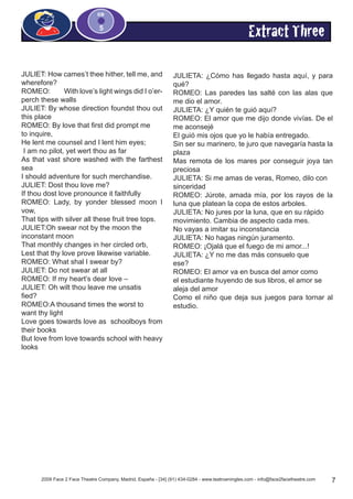 2009 Face 2 Face Theatre Company, Madrid, España - [34] (91) 434-0284 - www.teatroeningles.com - info@face2facetheatre.com 7
CD
5
JULIET: How cames’t thee hither, tell me, and
wherefore?
ROMEO:	 With love’s light wings did I o’er-
perch these walls
JULIET: By whose direction foundst thou out
this place
ROMEO: By love that first did prompt me 	
to inquire,
He lent me counsel and I lent him eyes;
I am no pilot, yet wert thou as far
As that vast shore washed with the farthest
sea
I should adventure for such merchandise.
JULIET: Dost thou love me?
If thou dost love pronounce it faithfully
ROMEO: Lady, by yonder blessed moon I
vow,
That tips with silver all these fruit tree tops.
JULIET:Oh swear not by the moon the 		
inconstant moon
That monthly changes in her circled orb,
Lest that thy love prove likewise variable.
ROMEO: What shal I swear by?
JULIET: Do not swear at all
ROMEO: If my heart’s dear love –
JULIET: Oh wilt thou leave me unsatis		
fied?
ROMEO:A thousand times the worst to 		
want thy light
Love goes towards love as schoolboys from
their books
But love from love towards school with heavy
looks
JULIETA: ¿Cómo has llegado hasta aquí, y para
qué?
ROMEO: Las paredes las salté con las alas que
me dio el amor.
JULIETA: ¿Y quién te guió aquí?
ROMEO: El amor que me dijo donde vivías. De el
me aconsejé
El guió mis ojos que yo le había entregado.
Sin ser su marinero, te juro que navegaría hasta la
plaza
Mas remota de los mares por conseguir joya tan
preciosa
JULIETA: Si me amas de veras, Romeo, dilo con
sinceridad
ROMEO: Júrote, amada mía, por los rayos de la
luna que platean la copa de estos arboles.
JULIETA: No jures por la luna, que en su rápido
movimiento. Cambia de aspecto cada mes.
No vayas a imitar su inconstancia
JULIETA: No hagas ningún juramento.
ROMEO: ¡Ojalá que el fuego de mi amor...!
JULIETA: ¿Y no me das más consuelo que
ese?
ROMEO: El amor va en busca del amor como
el estudiante huyendo de sus libros, el amor se
aleja del amor
Como el niño que deja sus juegos para tornar al
estudio.
Extract Three
 